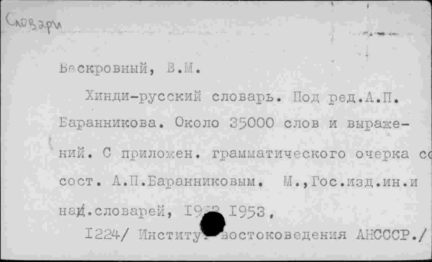 ﻿Бескровный, В.М.
Хинди-русский словарь. Под ред.А.П.
Баранникова. Около 35000 слов и выражений. 0 приложен, грамматического очерка с< сост. А.П.Баранниковым. М.,Гос.изд.ин.и на^.словарей, 15^^1953,
1224/ Институ^^остоковеденкя АНСССР./